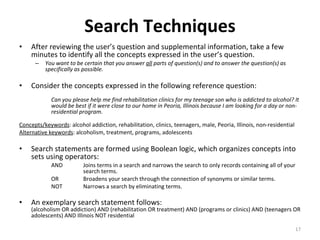 Search Techniques After reviewing the user’s question and supplemental information, take a few minutes to identify all the concepts expressed in the user’s question.  You want to be certain that you answer  all  parts of question(s) and to answer the question(s) as specifically as possible.  Consider the concepts expressed in the following reference question:  Can you please help me find rehabilitation clinics for my teenage son who is addicted to alcohol? It  would be best if it were close to our home in Peoria, Illinois because I am looking for a day or non- residential program.  Concepts/keywords : alcohol addiction, rehabilitation, clinics, teenagers, male, Peoria, Illinois, non-residential  Alternative keywords : alcoholism, treatment, programs, adolescents  Search statements are formed using Boolean logic, which organizes concepts into sets using operators:  AND Joins terms in a search and narrows the search to only records containing all of your  search terms.  OR      Broadens your search through the connection of synonyms or similar terms.  NOT    Narrows a search by eliminating terms.  An exemplary search statement follows:  (alcoholism OR addiction) AND (rehabilitation OR treatment) AND (programs or clinics) AND (teenagers OR adolescents) AND Illinois NOT residential  