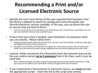 Recommending a Print and/or Licensed Electronic Source Identify the user’s local library (if the user reported their location). Visit the library's website to search its catalog and review the books and licensed electronic sources available. In this way, you can direct the user to sources that are local to them! If you do not know the user’s location or you find that the user’s local library is not helpful, you can also use whatever tools you have available to you. If more than just a fact is needed, more limitations are placed on what you can provide.  Please refrain from :  Copying and pasting the whole text of the article into the e-mail and sending it to the user (ipl2 does not legally have access to that content), or  Giving the user the URL and telling them to register for a free trial to access it (out of concern for those users who will not be savvy enough negotiate free trials without getting stuck with a bill).  Instead,  either summarize the information from the licensed resource for the user and/or extract  up to 3 sentences  from it for them, and it must be cited fully.  More common, though, would be using the subscription source to find citations of articles. In that case, you can list citations you find in their entirety, though no full texts of articles.  If you recommend a licensed print or electronic source, you  must  provide the appropriate [script – insert the link to the script once online]. 