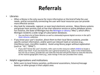 Referrals Libraries Often a library is the only source for more information or the kind of help the user needs, and by successfully connecting the user with local resources you can provide more effective service.  Also look for statewide, regional, or even local electronic services.  Many library systems and groups have services such as live chat reference service or online database access. For instance, the State of Michigan has the  Michigan e-Library  ("MeL"), which offers Michigan residents a wide range of subscription databases.  You can find a list of State libraries as well as statewide/regional digital services in the ipl2's  State Libraries  collection. If you know your user’s location, direct them to their local library website, provide specific contact information, and/or point out relevant tools or services (e.g., Interlibrary Loan, microfilm readers).  Avoid using library jargon without explanation (such as " ILL", "OPAC").  If you don't know the user’s location, refer users to this resource called  LibWeb  to locate a library near them. If you do know the user’s general location (e.g., state in the United States, but not city or town), provide the user with the link that will permit them to view the libraries at the nearest geographic level (e.g., state listings if the user provided their state).  Helpful organizations and institutions Refer users to local history societies, professional associations, listservs/message boards, or other groups in that subject area.  