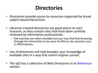 Directories Directories provide access to resources organized by broad subject-based hierarchies.  Librarian-created directories are good places to start research, as they contain sites that have been carefully reviewed by information professionals.  Site searches are often available but you may find that browsing through the hierarchies to be more fruitful as site searches vary in effectiveness.  Use of directories will help broaden your knowledge of available sites in a way that search engines cannot.  The ipl2 has a collection of Web Directories in its  Reference  section. 