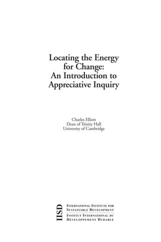 IISD-Apprec Inq   4/12/99 6:35 PM     Page i




                          Locating the Energy
                              for Change:
                          An Introduction to
                          Appreciative Inquiry


                                        Charles Elliott
                                     Dean of Trinity Hall
                                    University of Cambridge
                               IISD




                                       INTERNATIONAL INSTITUTE FOR
                                       S USTAINABLE D EVELOPMENT
                                       I NSTITUT I NTERNATIONAL DU
                                       D ÉVELOPPEMENT D URABLE
 