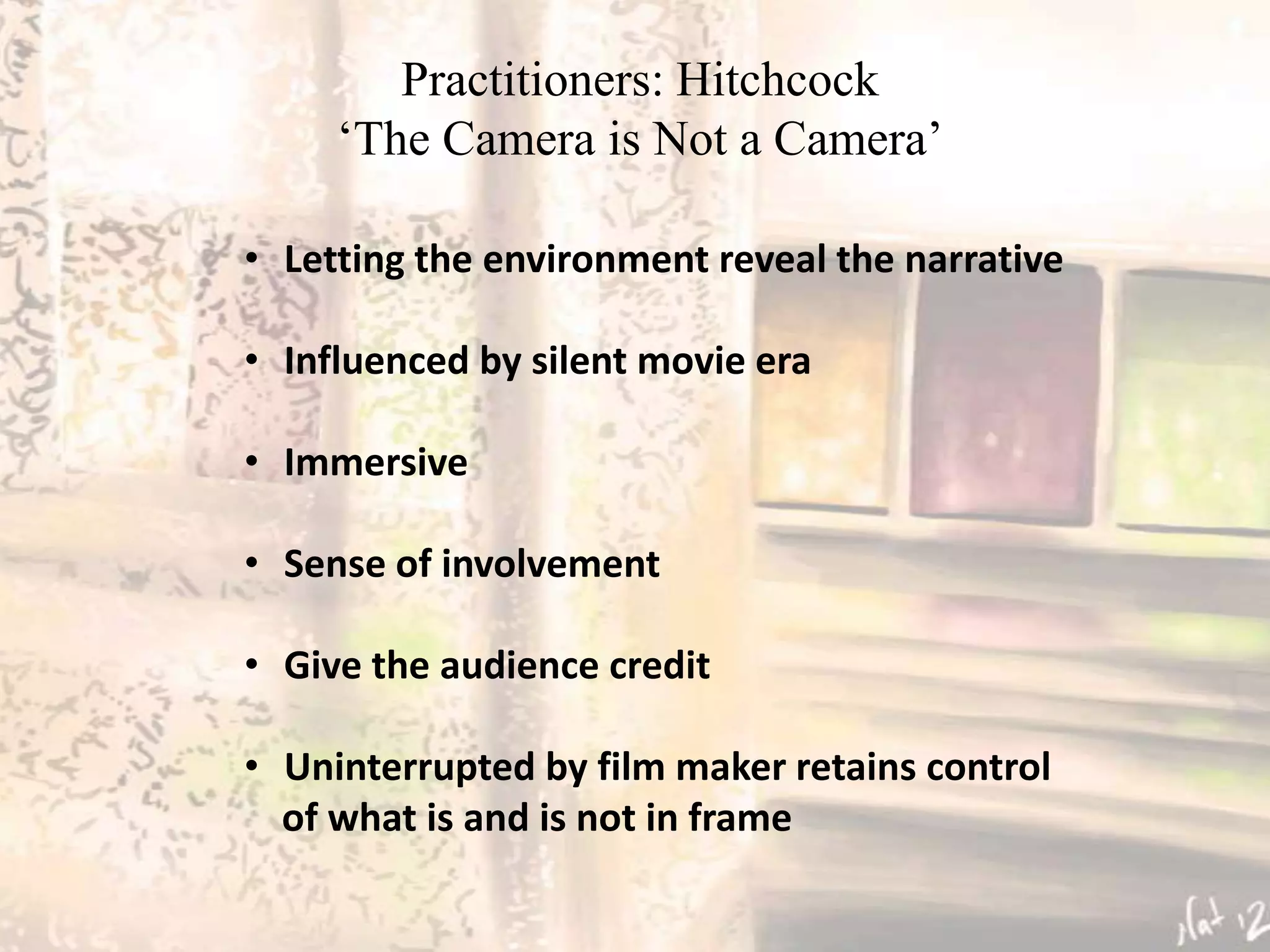 Practitioners: Hitchcock
     ‘The Camera is Not a Camera’

• Letting the environment reveal the narrative

• Influenced by silent movie era

• Immersive

• Sense of involvement

• Give the audience credit

• Uninterrupted by film maker retains control
  of what is and is not in frame
 