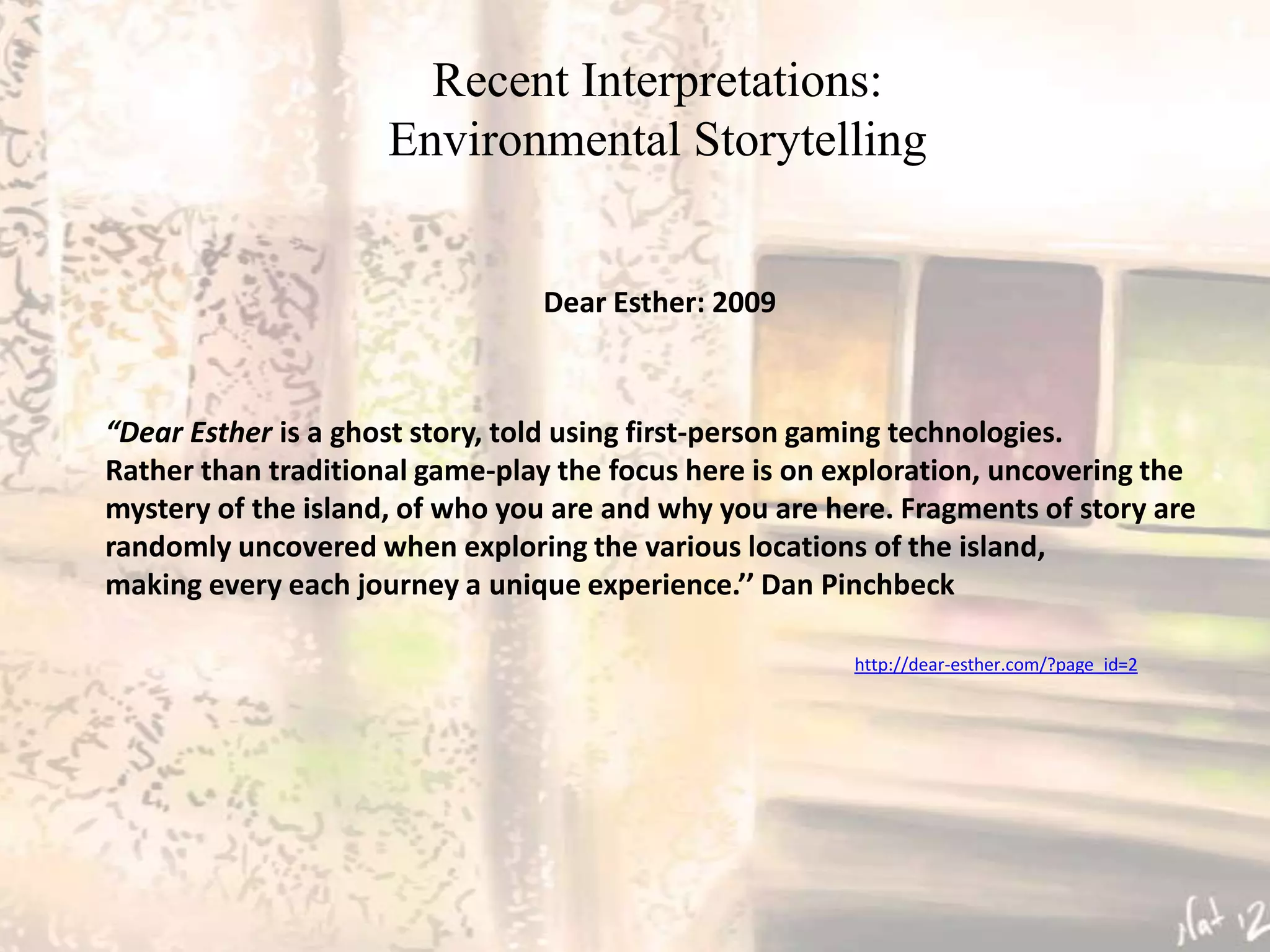 Recent Interpretations:
                     Environmental Storytelling


                                Dear Esther: 2009



“Dear Esther is a ghost story, told using first-person gaming technologies.
Rather than traditional game-play the focus here is on exploration, uncovering the
mystery of the island, of who you are and why you are here. Fragments of story are
randomly uncovered when exploring the various locations of the island,
making every each journey a unique experience.’’ Dan Pinchbeck

                                                        http://dear-esther.com/?page_id=2
 
