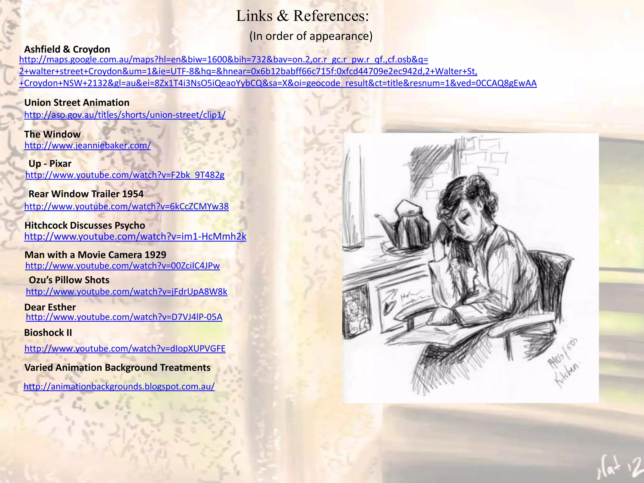 Links & References:
                                                        (In order of appearance)
 Ashfield & Croydon
http://maps.google.com.au/maps?hl=en&biw=1600&bih=732&bav=on.2,or.r_gc.r_pw.r_qf.,cf.osb&q=
2+walter+street+Croydon&um=1&ie=UTF-8&hq=&hnear=0x6b12babff66c715f:0xfcd44709e2ec942d,2+Walter+St,
+Croydon+NSW+2132&gl=au&ei=8Zx1T4i3NsO5iQeaoYybCQ&sa=X&oi=geocode_result&ct=title&resnum=1&ved=0CCAQ8gEwAA
 Union Street Animation
 http://aso.gov.au/titles/shorts/union-street/clip1/

 The Window
 http://www.jeanniebaker.com/
  Up - Pixar
 http://www.youtube.com/watch?v=F2bk_9T482g
  Rear Window Trailer 1954
 http://www.youtube.com/watch?v=6kCcZCMYw38
 Hitchcock Discusses Psycho
 http://www.youtube.com/watch?v=im1-HcMmh2k
 Man with a Movie Camera 1929
 http://www.youtube.com/watch?v=00ZciIC4JPw
  Ozu’s Pillow Shots
 http://www.youtube.com/watch?v=jFdrUpA8W8k
 Dear Esther
 http://www.youtube.com/watch?v=D7VJ4lP-05A
 Bioshock II
 http://www.youtube.com/watch?v=dIopXUPVGFE
 Varied Animation Background Treatments
http://animationbackgrounds.blogspot.com.au/
 