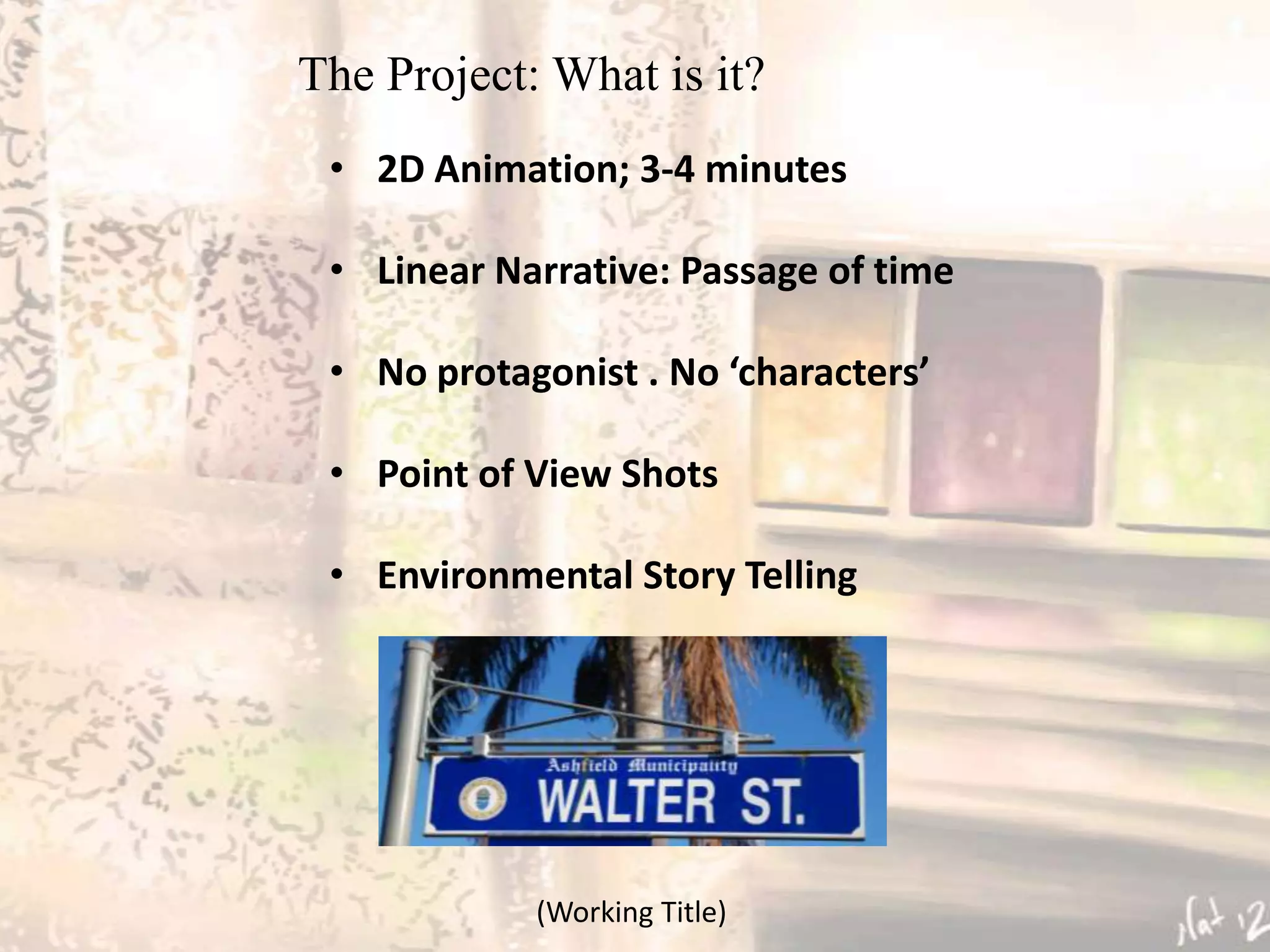 The Project: What is it?
 • 2D Animation; 3-4 minutes

 • Linear Narrative: Passage of time

 • No protagonist . No ‘characters’

 • Point of View Shots

 • Environmental Story Telling




            (Working Title)
 