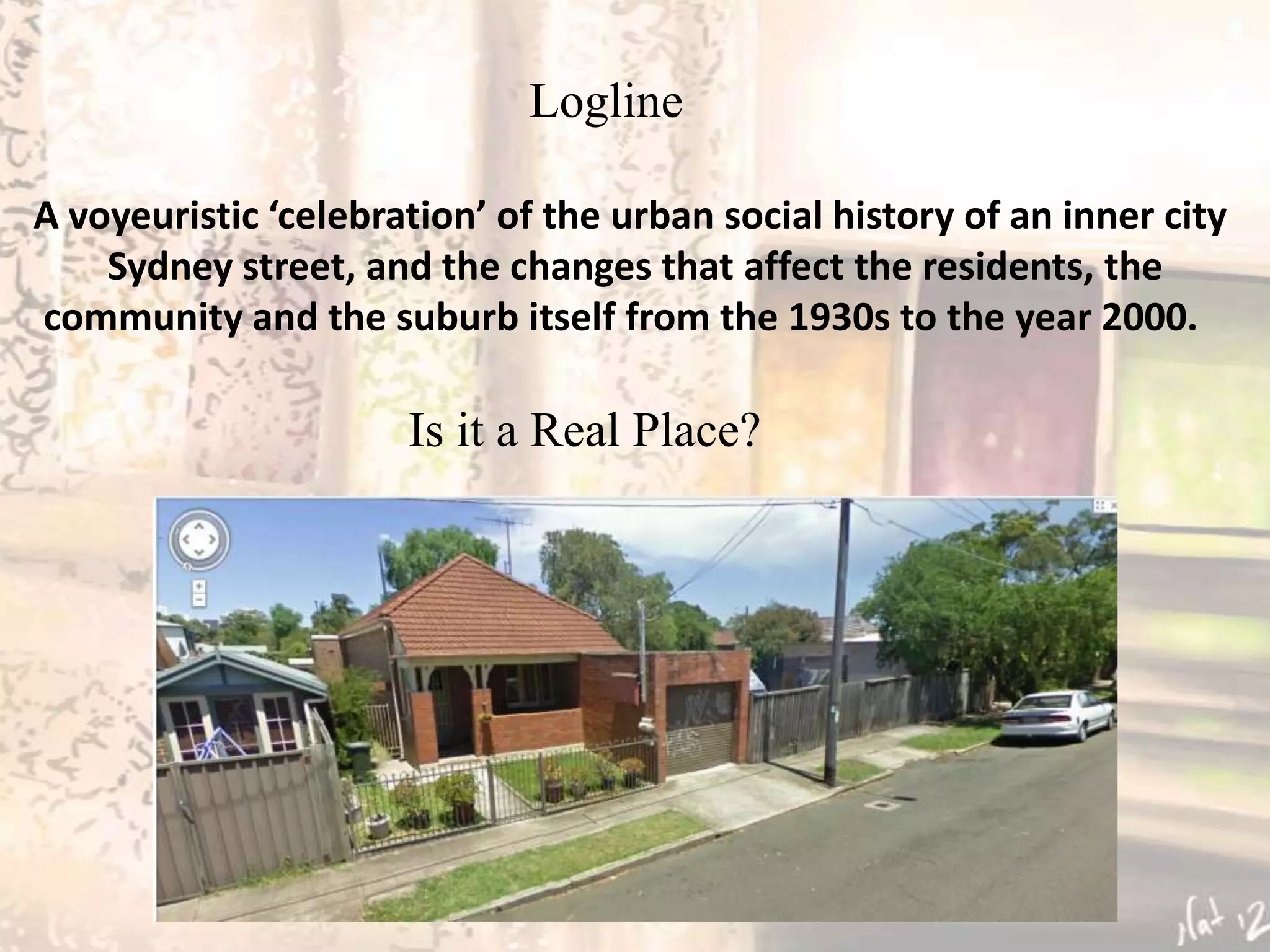 Logline

A voyeuristic ‘celebration’ of the urban social history of an inner city
    Sydney street, and the changes that affect the residents, the
community and the suburb itself from the 1930s to the year 2000.

                      Is it a Real Place?
 