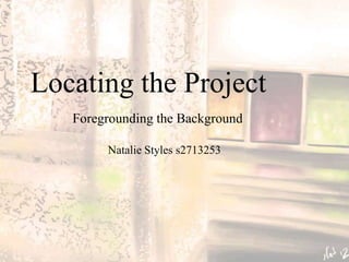 Locating the Project
   Foregrounding the Background

        Natalie Styles s2713253
 