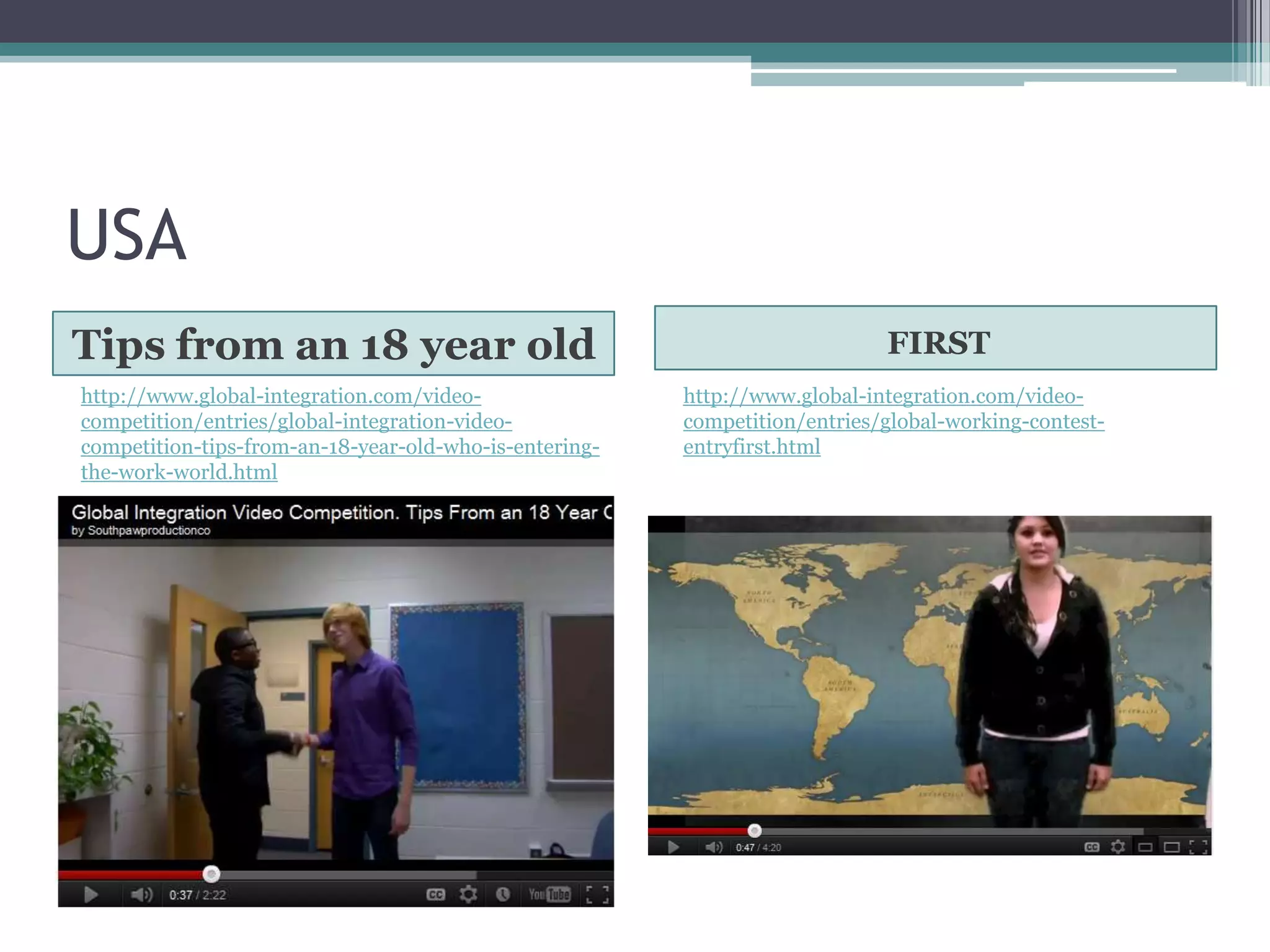 USA
Tips from an 18 year old                                                    FIRST
http://www.global-integration.com/video-                http://www.global-integration.com/video-
competition/entries/global-integration-video-           competition/entries/global-working-contest-
competition-tips-from-an-18-year-old-who-is-entering-   entryfirst.html
the-work-world.html
 