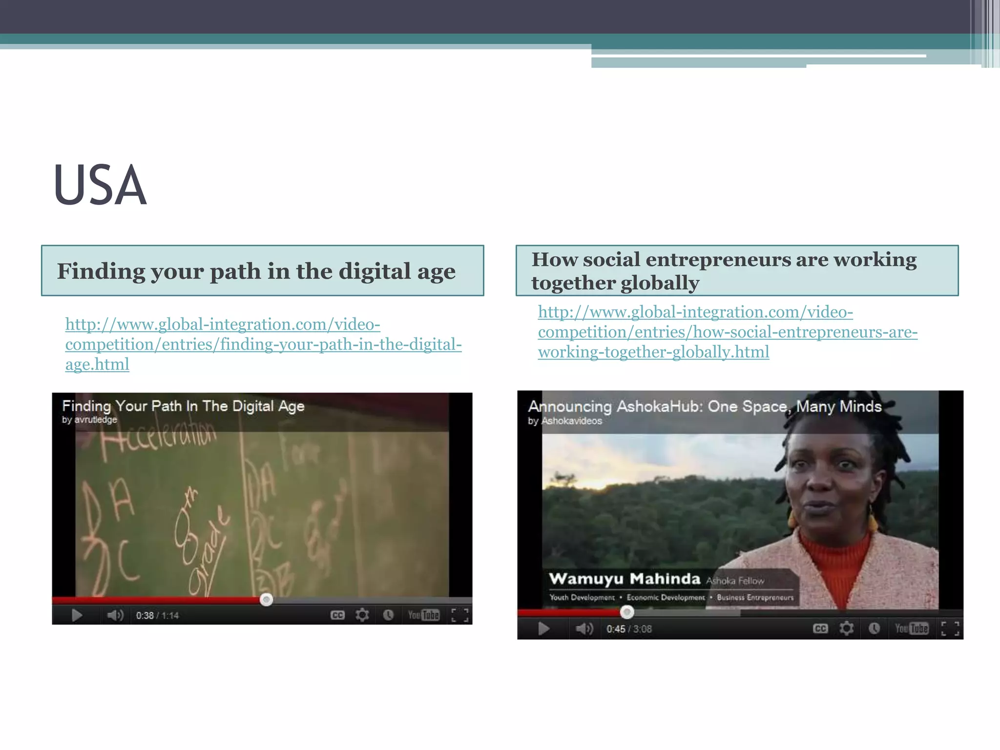 USA
                                                        How social entrepreneurs are working
Finding your path in the digital age                    together globally
                                                        http://www.global-integration.com/video-
http://www.global-integration.com/video-                competition/entries/how-social-entrepreneurs-are-
competition/entries/finding-your-path-in-the-digital-   working-together-globally.html
age.html
 