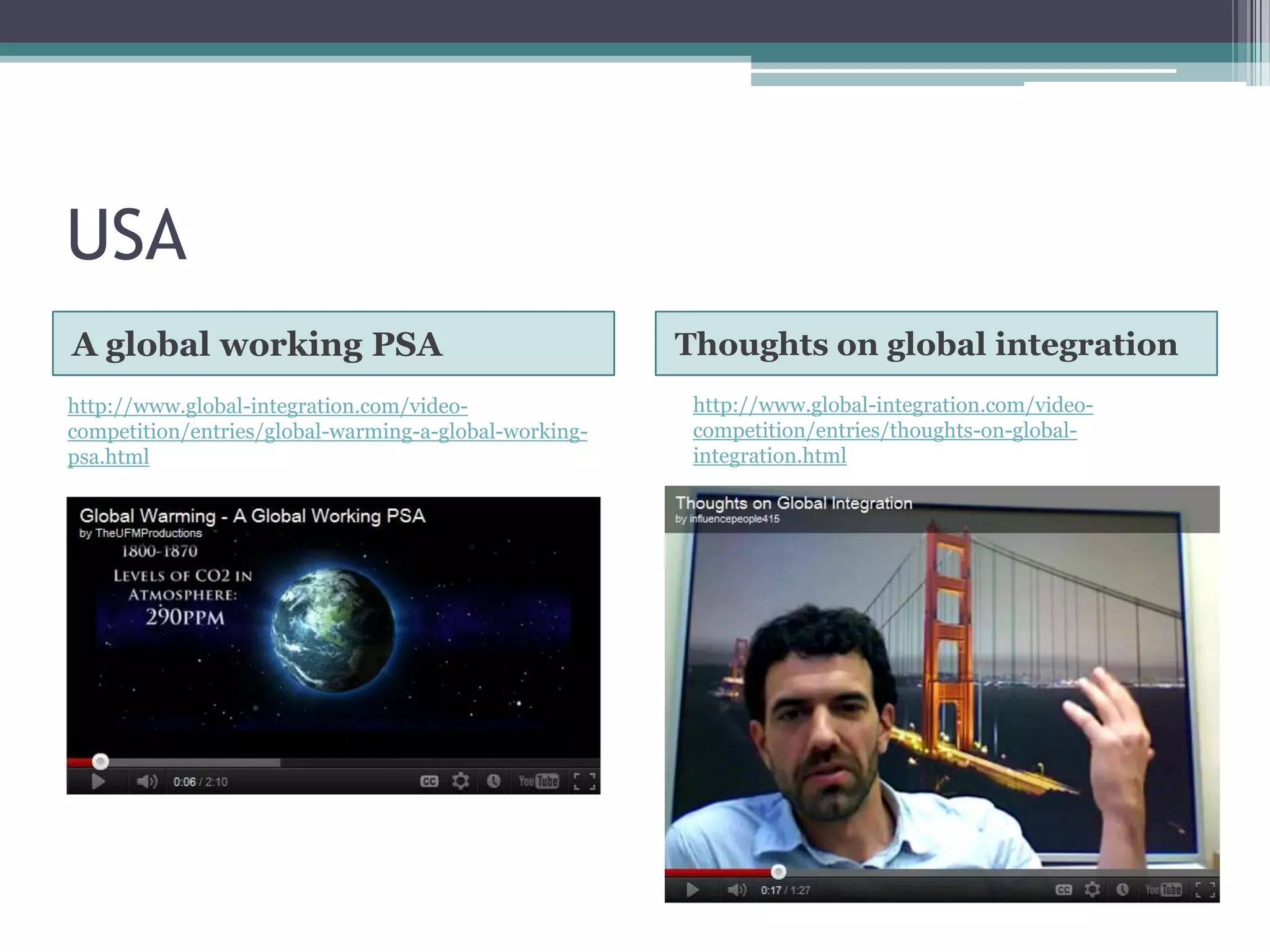 USA
A global working PSA                                   Thoughts on global integration
http://www.global-integration.com/video-                http://www.global-integration.com/video-
competition/entries/global-warming-a-global-working-    competition/entries/thoughts-on-global-
psa.html                                                integration.html
 