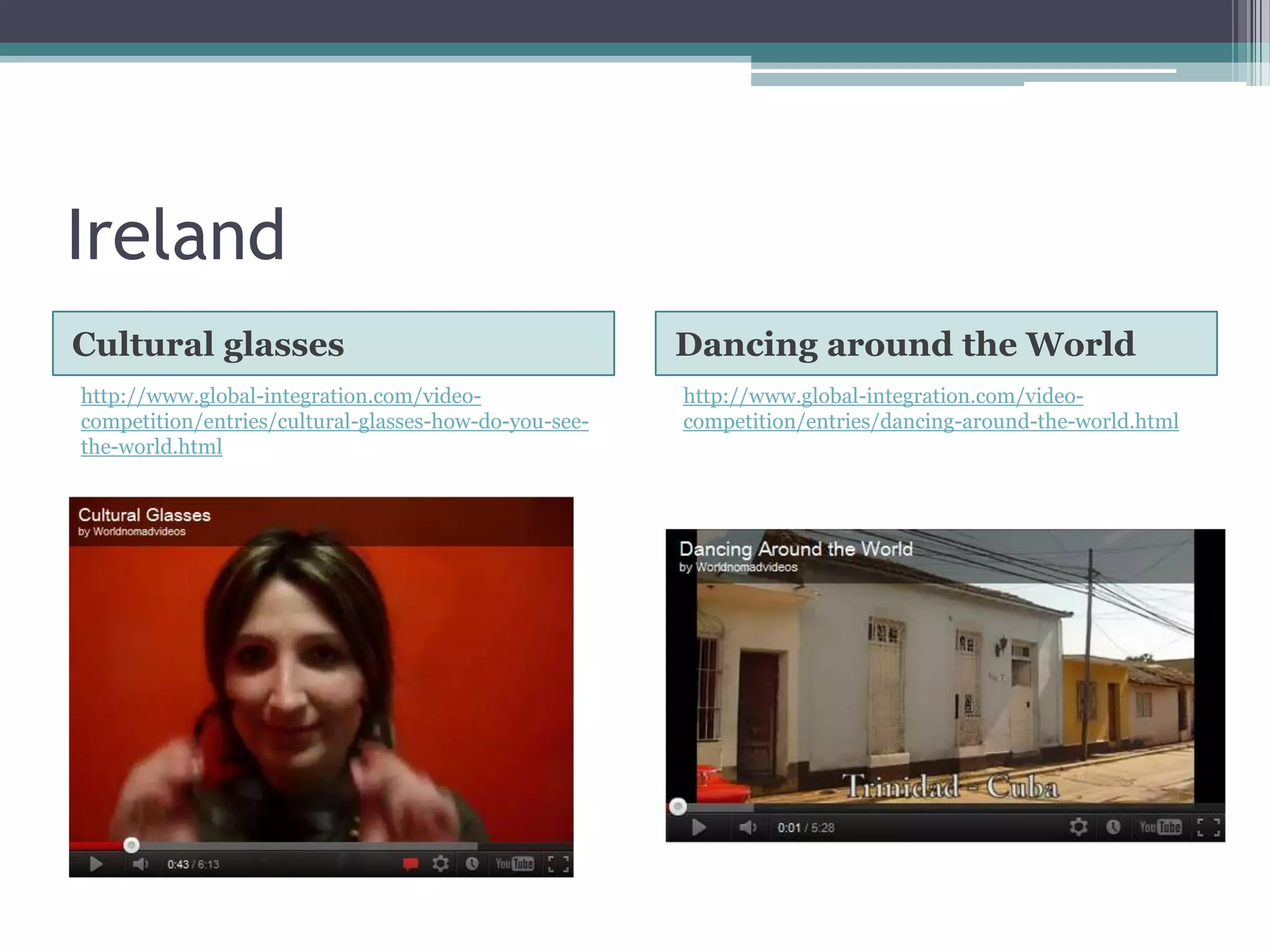 Ireland
Cultural glasses                                       Dancing around the World
http://www.global-integration.com/video-               http://www.global-integration.com/video-
competition/entries/cultural-glasses-how-do-you-see-   competition/entries/dancing-around-the-world.html
the-world.html
 