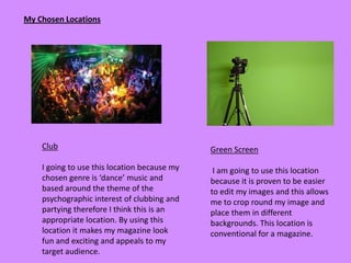My Chosen Locations




    Club                                      Green Screen

    I going to use this location because my    I am going to use this location
    chosen genre is ‘dance’ music and         because it is proven to be easier
    based around the theme of the             to edit my images and this allows
    psychographic interest of clubbing and    me to crop round my image and
    partying therefore I think this is an     place them in different
    appropriate location. By using this       backgrounds. This location is
    location it makes my magazine look        conventional for a magazine.
    fun and exciting and appeals to my
    target audience.
 
