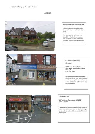 Location Reccy By Charlotte Bracken


                                      Location




                                                         Carriages Funeral Service Ltd.

                                                         4 Barton Road, Swinton, Manchester,
                                                         Greater Manchester, M27 5LJ, 0161 794
                                                         9199

                                                         This funeral parlour looks ideal as its
                                                         closed off and looks like somewhere a
                                                         nun would walk out of. It seems like a
                                                         closed off area and perfect for the script.




                                                             Co-operative Funeral
                                                             Directors

                                                             204 Church Street, Eccles,
                                                             Manchester, Greater Manchester
                                                             M30 0LZ
                                                             0161 789 3083


                                                             I’d choose this funeral parlour because
                                                             its closer to home I know where abouts it
                                                             is and its easy to get to. It cuts off around
                                                             a street which seems perfect for the waty
                                                             the storyline goes.




                                                 Cuba Cafe Bar

                                                 43 Port Street, Manchester, M1 2EQ
                                                 0161 236 3630



                                                 I would use this location in my short flm as its near an
                                                 old alleyway which looks rather horrible even though
                                                 you can still see roads and its not closed off like most
                                                 alleyways are.
 