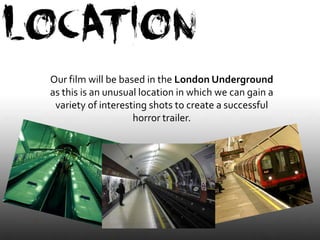 Our film will be based in the London Underground
as this is an unusual location in which we can gain a
 variety of interesting shots to create a successful
                    horror trailer.
 