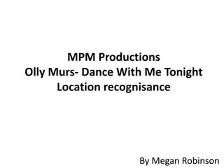 MPM Productions
Olly Murs- Dance With Me Tonight
      Location recognisance




                    By Megan Robinson
 