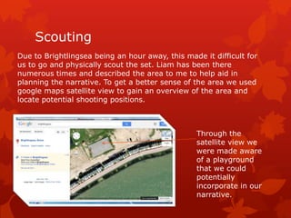 Scouting
Due to Brightlingsea being an hour away, this made it difficult for
us to go and physically scout the set. Liam has been there
numerous times and described the area to me to help aid in
planning the narrative. To get a better sense of the area we used
google maps satellite view to gain an overview of the area and
locate potential shooting positions.

Through the
satellite view we
were made aware
of a playground
that we could
potentially
incorporate in our
narrative.

 
