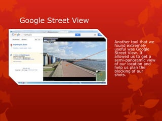Google Street View
Another tool that we
found extremely
useful was Google
Street View. It
allowed us to get a
semi-panoramic view
of our location and
help us plan the
blocking of our
shots.

 
