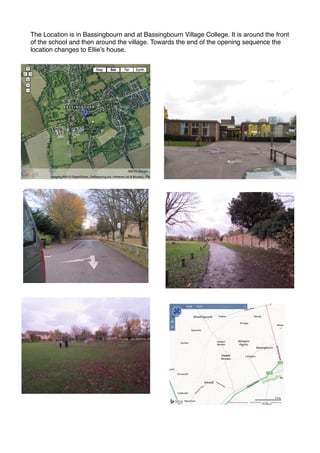 The Location is in Bassingbourn and at Bassingbourn Village College. It is around the front
of the school and then around the village. Towards the end of the opening sequence the
location changes to Ellie’s house.

 