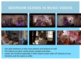 BEDROOM SCENES IN MUSIC VIDEOS
• Very girly bedroom as they have posters and stickers on wall
• The colours are girly, mainly pinks, purples and blues
• Lastly, the furniture especially in Cher Lloyd’s music video (5th picture) is very
feminine and the colour is white
 