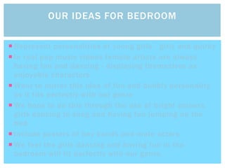  Represent personalities of young girls - girly and quirky
 In real pop music videos female artists are always
having fun and dancing - displaying themselves as
enjoyable characters
 Want to mirror this idea of fun and bubbly personality
as it fits perfectly with our genre
 We hope to do this through the use of bright colours,
girls dancing to song and having fun jumping on the
bed.
 Include posters of boy bands and male actors
 We feel the girls dancing and having fun in the
bedroom will fit perfectly with our genre.
OUR IDEAS FOR BEDROOM
 