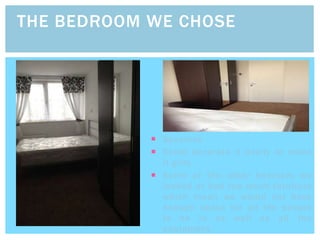  Spacious
 Could decorate it easily to make
it girly
 Some of the other bedroom we
looked at had too much furniture
which mean we would not have
enough space for all the people
to be in as well as all the
equipment.
THE BEDROOM WE CHOSE
 