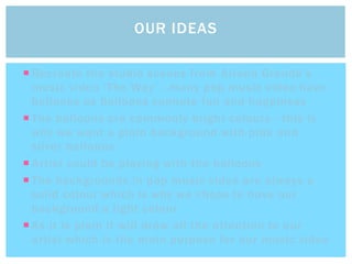  Recreate the studio scenes from Ariana Grande’s
music video ‘The Way’ - many pop music video have
balloons as balloons connote fun and happiness
 The balloons are commonly bright colours - this is
why we want a plain background with pink and
silver balloons
 Artist could be playing with the balloons
 The backgrounds in pop music video are always a
solid colour which is why we chose to have our
background a light colour.
 As it is plain it will draw all the attention to our
artist which is the main purpose for our music video
OUR IDEAS
 