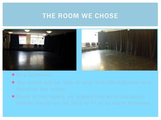  Very spacious
 Our artist will be able to play with the balloons and
dance to the music
 Some of the rooms we looked had were too small
and we would not be able to fit in as many balloons.
THE ROOM WE CHOSE
 