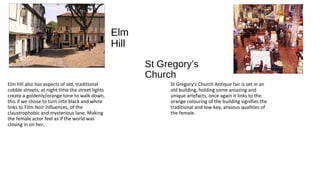 St Gregory’s
Church
Elm hill also has aspects of old, traditional
cobble streets, at night time the street lights
create a goldenly/orange tone to walk down,
this if we chose to turn into black and white
links to Film Noir influences, of the
claustrophobic and mysterious lane. Making
the female actor feel as if the world was
closing in on her.
Elm
Hill
St Gregory’s Church Antique fair is set in an
old building, holding some amazing and
unique artefacts, once again it links to the
orange colouring of the building signifies the
traditional and low-key, anxious qualities of
the female.
 