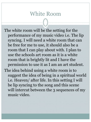 White Room
The white room will be the setting for the
performance of my music video i.e. The lip
syncing. I will need a white room that can
be free for me to use, it should also be a
room that I can play about with. I plan to
use the schools art room as it is a white
room that is brightly lit and I have the
permission to use it as I am an art student.
The idea behind using a white room is to
suggest the idea of being in a spiritual world
i.e. Heaven/ after life. In this setting I will
be lip syncing to the song and this scene
will intercut between the 3 sequences of my
music video.
 