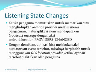 Listening State Changes
 Ketika pengguna memutuskan untuk mematikan atau
menghidupkan location provider melalui menu
pengaturan, maka aplikasi akan mendapatakan
broadcast message dengan aksi
android.location.PROVIDERS_CHANGED
 Dengan demikian, aplikasi bisa melakukan aksi
berdasarkan event tersebut, misalnya berpindah untuk
menggunakan GPS location provider ketika layanan
tersebut diaktifkan oleh pengguna
27 November 2015 http://aryadharmaadi.com 10
 