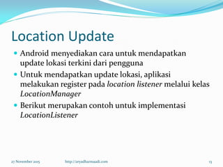 Location Update
 Android menyediakan cara untuk mendapatkan
update lokasi terkini dari pengguna
 Untuk mendapatkan update lokasi, aplikasi
melakukan register pada location listener melalui kelas
LocationManager
 Berikut merupakan contoh untuk implementasi
LocationListener
27 November 2015 http://aryadharmaadi.com 13
 