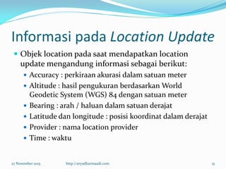 Informasi pada Location Update
 Objek location pada saat mendapatkan location
update mengandung informasi sebagai berikut:
 Accuracy : perkiraan akurasi dalam satuan meter
 Altitude : hasil pengukuran berdasarkan World
Geodetic System (WGS) 84 dengan satuan meter
 Bearing : arah / haluan dalam satuan derajat
 Latitude dan longitude : posisi koordinat dalam derajat
 Provider : nama location provider
 Time : waktu
27 November 2015 http://aryadharmaadi.com 15
 