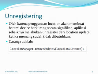 Unregistering
 Oleh karena penggunaan location akan membuat
baterai device berkurang secara signifikan, aplikasi
sebaiknya melakukan unregister dari location update
ketika memang sudah tidak dibutuhkan.
 Caranya adalah:
27 November 2015 http://aryadharmaadi.com 17
 