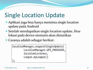 Single Location Update
 Aplikasi juga bisa hanya meminta single location
update pada Android
 Setelah mendapatkan single location update, fitur
lokasi pada device otomatis akan dimatikan
 Caranya adalah sebagai berikut:
27 November 2015 http://aryadharmaadi.com 18
 