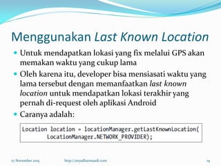 Menggunakan Last Known Location
 Untuk mendapatkan lokasi yang fix melalui GPS akan
memakan waktu yang cukup lama
 Oleh karena itu, developer bisa mensiasati waktu yang
lama tersebut dengan memanfaatkan last known
location untuk mendapatkan lokasi terakhir yang
pernah di-request oleh aplikasi Android
 Caranya adalah:
27 November 2015 http://aryadharmaadi.com 19
 