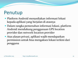 Penutup
 Platform Android menyediakan informasi lokasi
kepada aplikasi yang berjalan di atasnya
 Dalam rangka pemenuhan informasi lokasi, platform
Android mendukung penggunaan GPS location
provider dan network location provider
 Atas alasan privasi, aplikasi wajib mendapatkan
permission untuk bisa mengakses lokasi terkini dari
pengguna
27 November 2015 http://aryadharmaadi.com 20
 