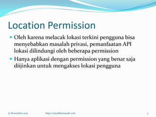 Location Permission
 Oleh karena melacak lokasi terkini pengguna bisa
menyebabkan masalah privasi, pemanfaatan API
lokasi dilindungi oleh beberapa permission
 Hanya aplikasi dengan permission yang benar saja
diijinkan untuk mengakses lokasi pengguna
27 November 2015 http://aryadharmaadi.com 3
 