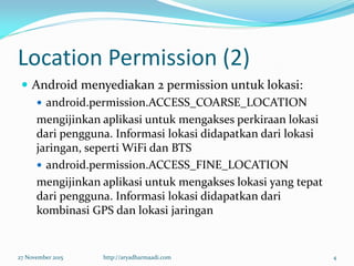 Location Permission (2)
 Android menyediakan 2 permission untuk lokasi:
 android.permission.ACCESS_COARSE_LOCATION
mengijinkan aplikasi untuk mengakses perkiraan lokasi
dari pengguna. Informasi lokasi didapatkan dari lokasi
jaringan, seperti WiFi dan BTS
 android.permission.ACCESS_FINE_LOCATION
mengijinkan aplikasi untuk mengakses lokasi yang tepat
dari pengguna. Informasi lokasi didapatkan dari
kombinasi GPS dan lokasi jaringan
27 November 2015 http://aryadharmaadi.com 4
 