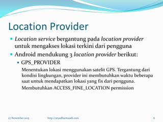 Location Provider
 Location service bergantung pada location provider
untuk mengakses lokasi terkini dari pengguna
 Android mendukung 3 location provider berikut:
 GPS_PROVIDER
Menentukan lokasi menggunakan satelit GPS. Tergantung dari
kondisi lingkungan, provider ini membutuhkan waktu beberapa
saat untuk mendapatkan lokasi yang fix dari pengguna.
Membutuhkan ACCESS_FINE_LOCATION permission
27 November 2015 http://aryadharmaadi.com 6
 