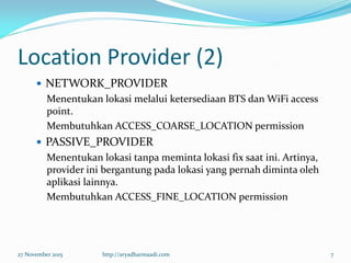 Location Provider (2)
 NETWORK_PROVIDER
Menentukan lokasi melalui ketersediaan BTS dan WiFi access
point.
Membutuhkan ACCESS_COARSE_LOCATION permission
 PASSIVE_PROVIDER
Menentukan lokasi tanpa meminta lokasi fix saat ini. Artinya,
provider ini bergantung pada lokasi yang pernah diminta oleh
aplikasi lainnya.
Membutuhkan ACCESS_FINE_LOCATION permission
27 November 2015 http://aryadharmaadi.com 7
 