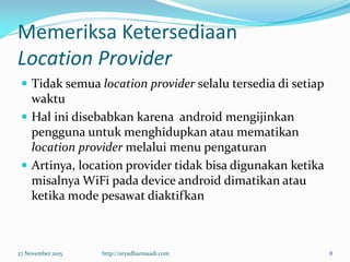 Memeriksa Ketersediaan
Location Provider
 Tidak semua location provider selalu tersedia di setiap
waktu
 Hal ini disebabkan karena android mengijinkan
pengguna untuk menghidupkan atau mematikan
location provider melalui menu pengaturan
 Artinya, location provider tidak bisa digunakan ketika
misalnya WiFi pada device android dimatikan atau
ketika mode pesawat diaktifkan
27 November 2015 http://aryadharmaadi.com 8
 