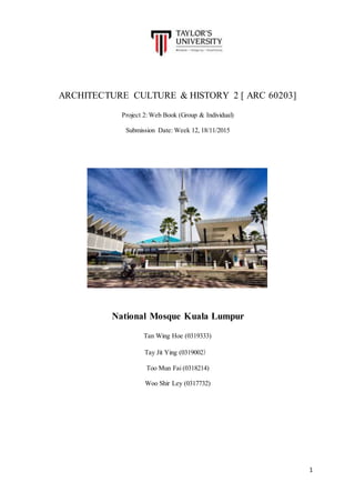 1
ARCHITECTURE CULTURE & HISTORY 2 [ ARC 60203]
Project 2: Web Book (Group & Individual)
Submission Date: Week 12, 18/11/2015
National Mosque Kuala Lumpur
Tan Wing Hoe (0319333)
Tay Jit Ying (0319002）
Too Mun Fai (0318214)
Woo Shir Ley (0317732)
 