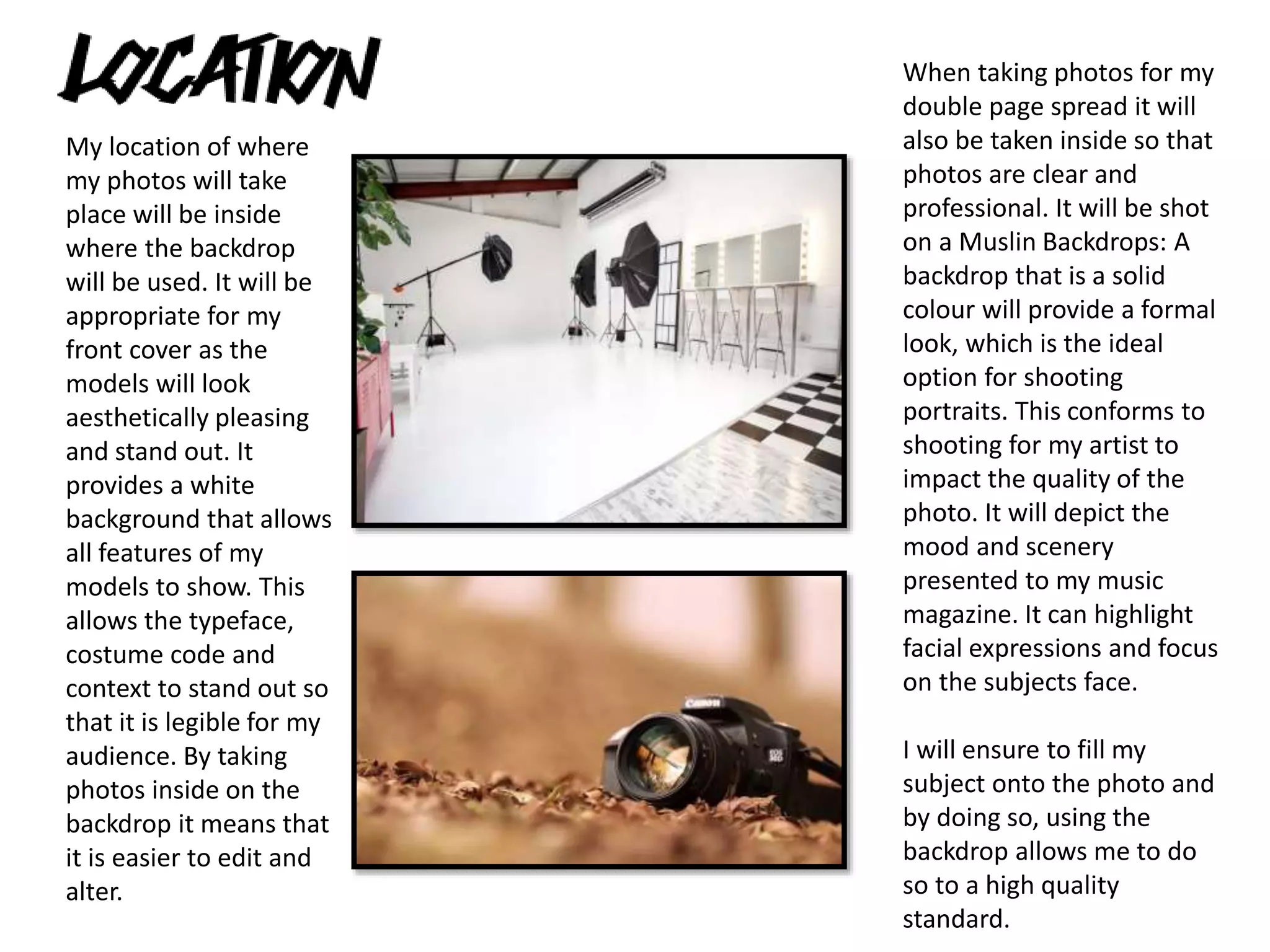 My location of where
my photos will take
place will be inside
where the backdrop
will be used. It will be
appropriate for my
front cover as the
models will look
aesthetically pleasing
and stand out. It
provides a white
background that allows
all features of my
models to show. This
allows the typeface,
costume code and
context to stand out so
that it is legible for my
audience. By taking
photos inside on the
backdrop it means that
it is easier to edit and
alter.
When taking photos for my
double page spread it will
also be taken inside so that
photos are clear and
professional. It will be shot
on a Muslin Backdrops: A
backdrop that is a solid
colour will provide a formal
look, which is the ideal
option for shooting
portraits. This conforms to
shooting for my artist to
impact the quality of the
photo. It will depict the
mood and scenery
presented to my music
magazine. It can highlight
facial expressions and focus
on the subjects face.
I will ensure to fill my
subject onto the photo and
by doing so, using the
backdrop allows me to do
so to a high quality
standard.