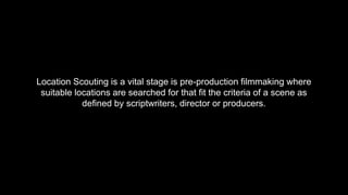 Location Scouting is a vital stage is pre-production filmmaking where
suitable locations are searched for that fit the criteria of a scene as
defined by scriptwriters, director or producers.
 