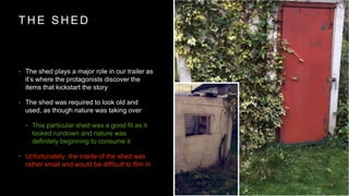 T H E S H E D
? The shed plays a major role in our trailer as
its where the protagonists discover the
items that kickstart the story
? The shed was required to look old and
used, as though nature was taking over
? This particular shed was a good fit as it
looked rundown and nature was
definitely beginning to consume it
? Unfortunately, the inside of the shed was
rather small and would be difficult to film in
 