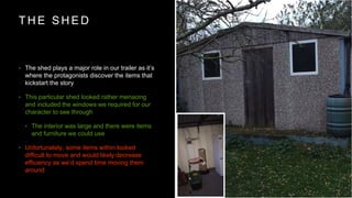 T H E S H E D
? The shed plays a major role in our trailer as its
where the protagonists discover the items that
kickstart the story
? This particular shed looked rather menacing
and included the windows we required for our
character to see through
? The interior was large and there were items
and furniture we could use
? Unfortunately, some items within looked
difficult to move and would likely decrease
efficiency as wed spend time moving them
around
 