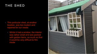 T H E S H E D
? This particular shed, at another
location, was too modern and
repaired for our needs
? Whilst it had a window, the interior
was rather small and was packed
with garden items, so much so that
it would be very difficult to film
inside
 