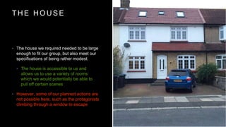 T H E H O U S E
? The house we required needed to be large
enough to fit our group, but also meet our
specifications of being rather modest.
? The house is accessible to us and
allows us to use a variety of rooms
which we would potentially be able to
pull off certain scenes
? However, some of our planned actions are
not possible here, such as the protagonists
climbing through a window to escape
 