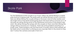 Skate Park
For the flashbacks of the couple in our music videos we will be filming in a skate
park and just a regular park...