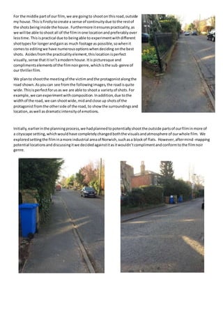 For the middle partof our film,we are goingto shooton thisroad,outside
my house.Thisisfirstlytocreate a sense of continuitydue tothe restof
the shotsbeinginside the house. Furthermore itensurespracticality,as
we will be able toshoot all of the filminone locationandpreferablyover
lesstime.Thisispractical due to beingable to experimentwithdifferent
shottypesfor longerandgainas much footage as possible,sowhenit
comesto editingwe have numerousoptionswhendeciding onthe best
shots. Asidesfromthe practicalityelement,thislocation isperfect
visually, sense thatitisn’tamodernhouse.Itis picturesque and
complimentselementsof the filmnoirgenre,whichisthe sub-genre of
our thrillerfilm.
We planto shootthe meetingof the victimandthe protagonistalongthe
road shown.Asyoucan see fromthe followingimages,the roadisquite
wide.Thisisperfectforusas we are able to shoota varietyof shots.For
example,we canexperimentwithcomposition.Inaddition,due tothe
widthof the road, we can shootwide,midandclose up shotsof the
protagonistfromthe otherside of the road, to show the surroundingsand
location,aswell asdramaticintensityof emotions.
Initially,earlierinthe planningprocess,we hadplannedtopotentiallyshootthe outside partsof ourfilminmore of
a cityscape setting,whichwouldhave completelychangedboththe visualsandatmosphere of ourwhole film. We
exploredsettingthe filminamore industrial areaof Norwich,suchasa blockof flats. However,aftermind-mapping
potential locationsanddiscussingitwe decidedagainstitasitwouldn’tcomplimentandconformtothe filmnoir
genre.
 